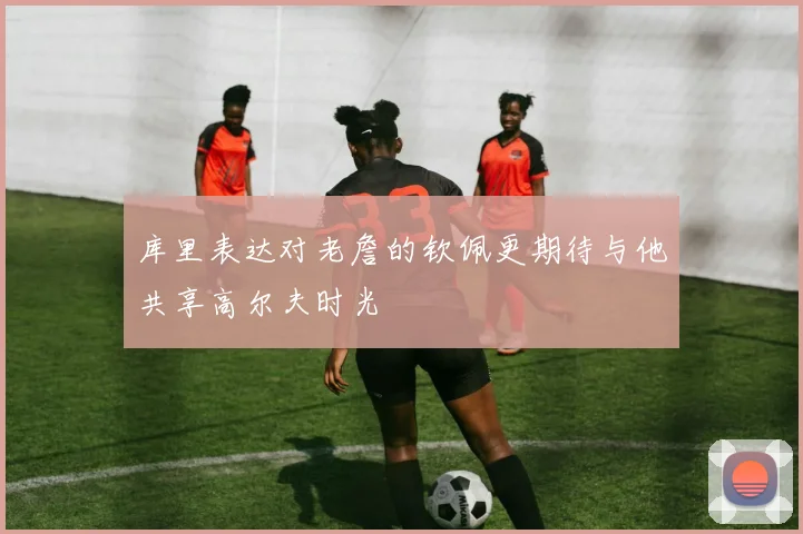 库里表达对老詹的钦佩更期待与他共享高尔夫时光