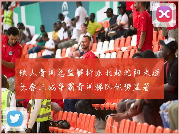 铁人青训总监解析东北超沈阳大连长春三城争霸青训梯队优势显著