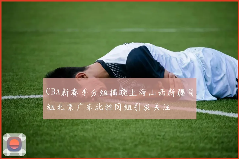 CBA新赛季分组揭晓上海山西新疆同组北京广东北控同组引发关注