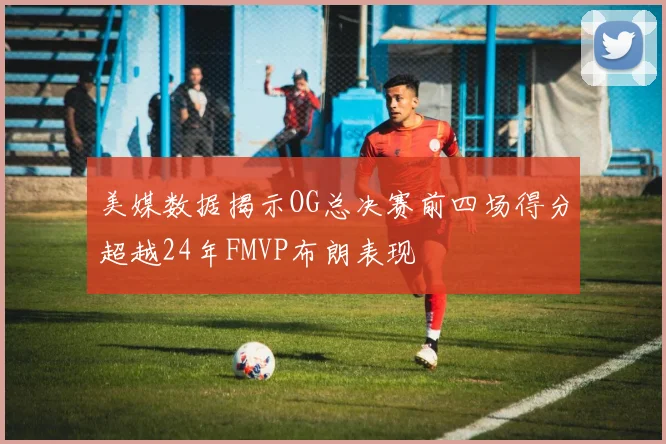 美媒数据揭示OG总决赛前四场得分超越24年FMVP布朗表现