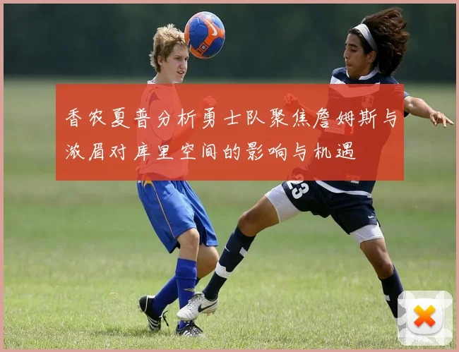 香农夏普分析勇士队聚焦詹姆斯与浓眉对库里空间的影响与机遇