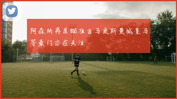 阿森纳再度瞄准吉马良斯曼城皇马等豪门亦在关注