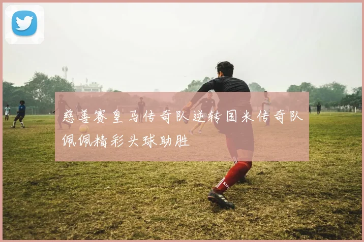 慈善赛皇马传奇队逆转国米传奇队佩佩精彩头球助胜