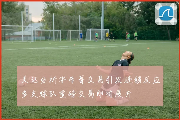 美记分析字母哥交易引发连锁反应多支球队重磅交易即将展开